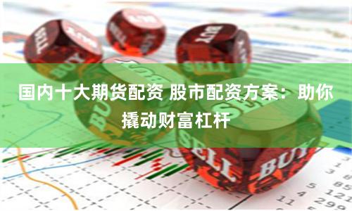 国内十大期货配资 股市配资方案：助你撬动财富杠杆