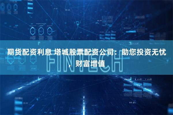 期货配资利息 塔城股票配资公司：助您投资无忧，财富增值