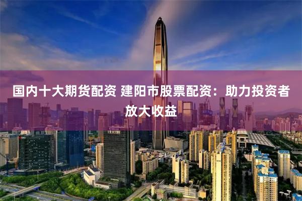 国内十大期货配资 建阳市股票配资：助力投资者放大收益