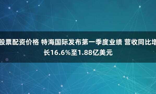 股票配资价格 特海国际发布第一季度业绩 营收同比增长16.6%至1.88亿美元
