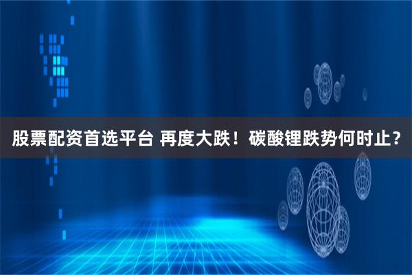 股票配资首选平台 再度大跌！碳酸锂跌势何时止？