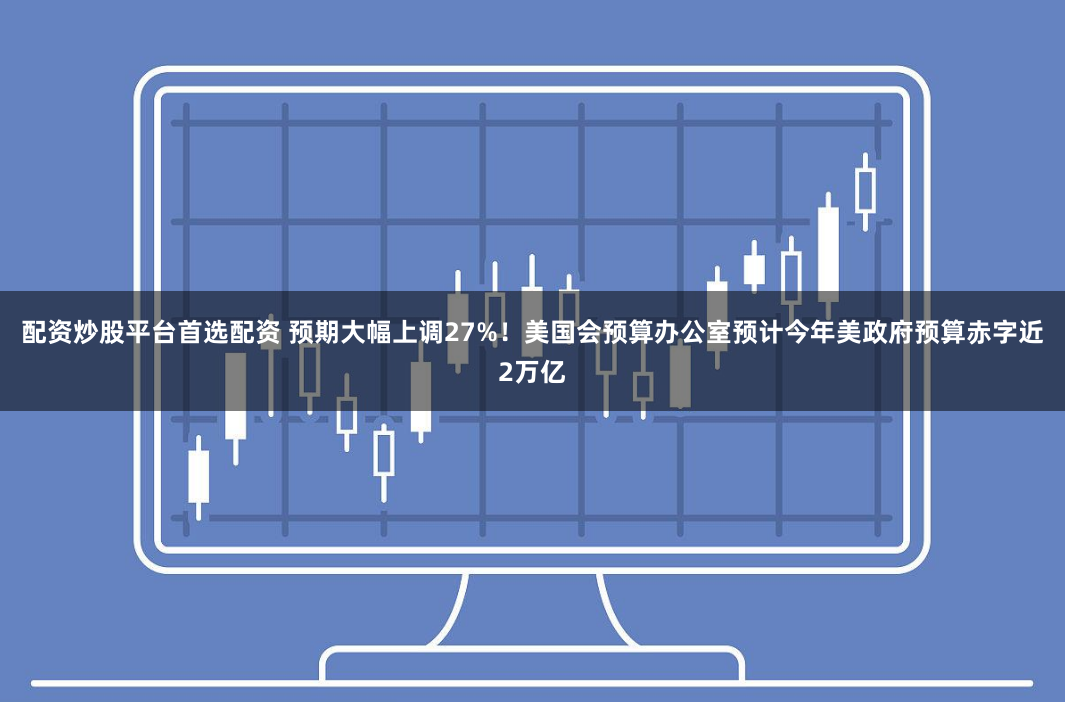 配资炒股平台首选配资 预期大幅上调27%！美国会预算办公室预计今年美政府预算赤字近2万亿