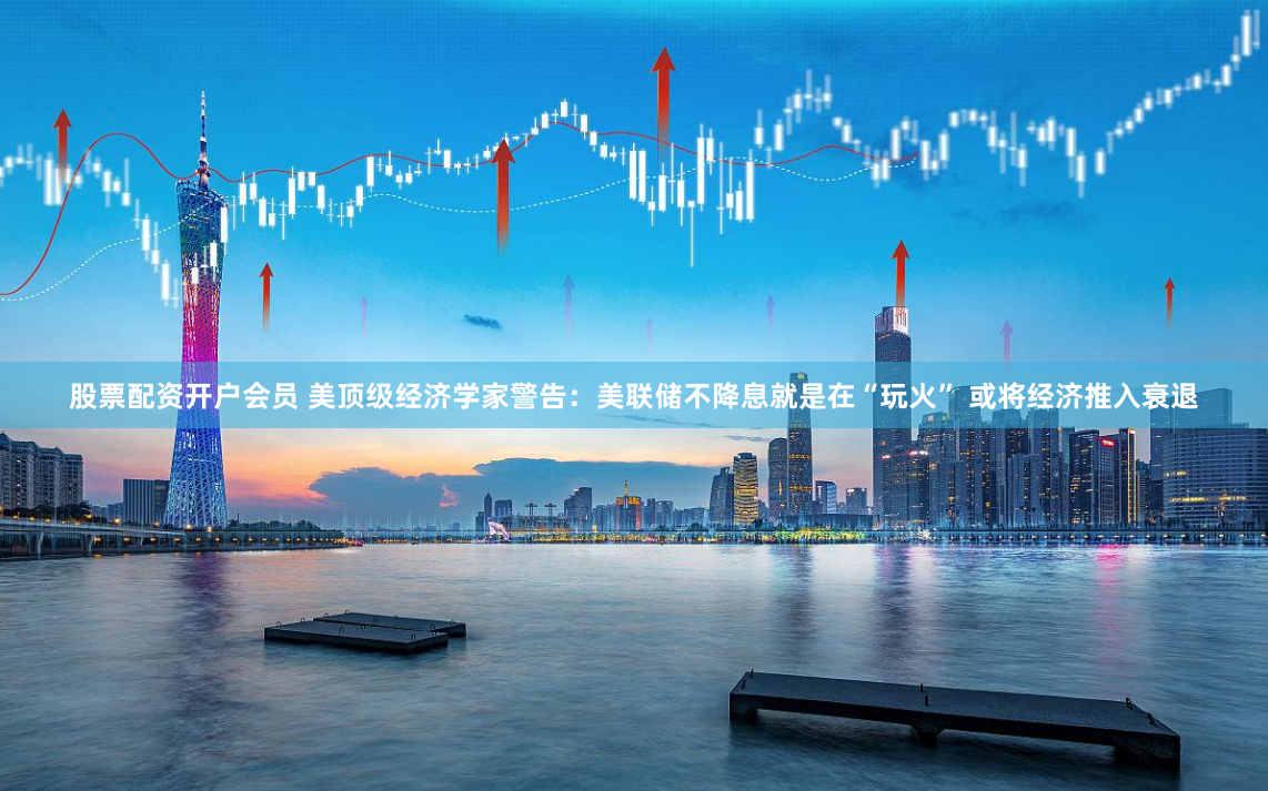股票配资开户会员 美顶级经济学家警告：美联储不降息就是在“玩火” 或将经济推入衰退