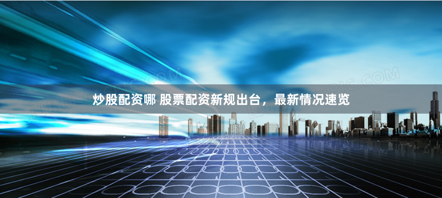 炒股配资哪 股票配资新规出台，最新情况速览