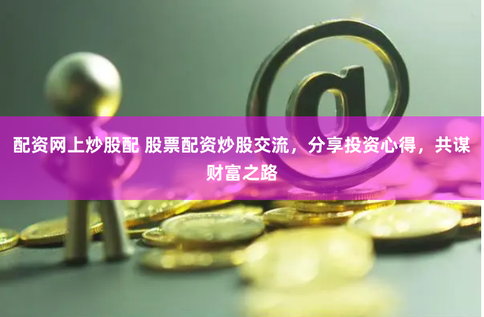 配资网上炒股配 股票配资炒股交流，分享投资心得，共谋财富之路