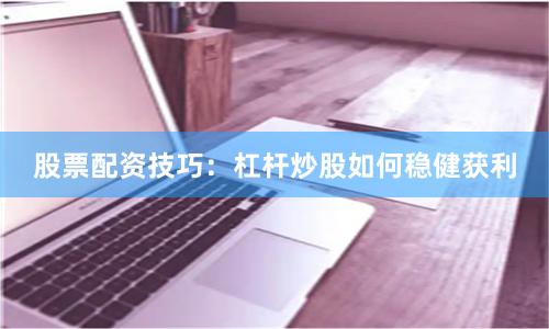 股票配资技巧：杠杆炒股如何稳健获利